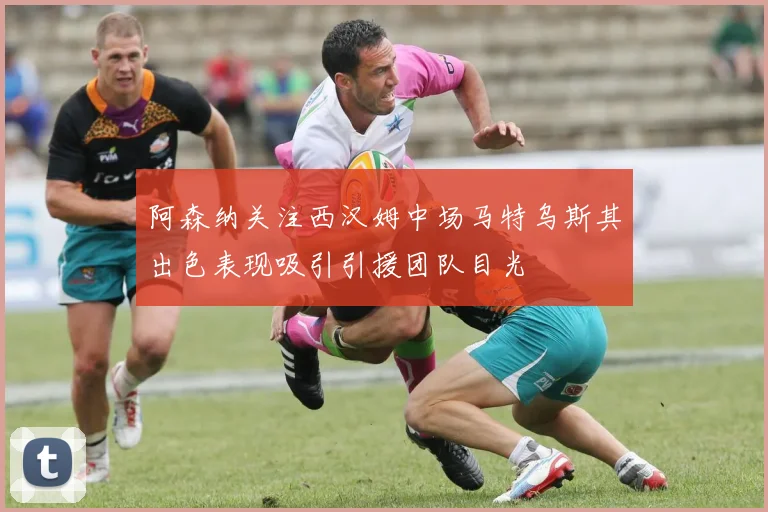 阿森纳关注西汉姆中场马特乌斯其出色表现吸引引援团队目光