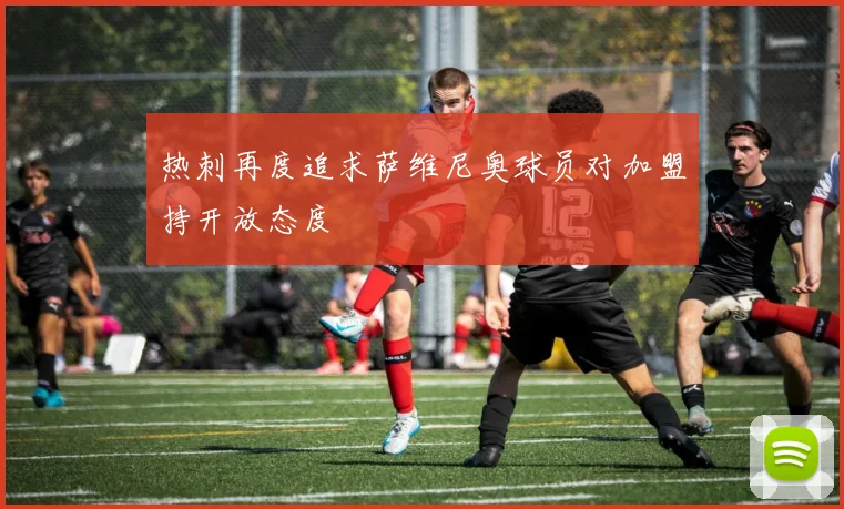 热刺再度追求萨维尼奥球员对加盟持开放态度