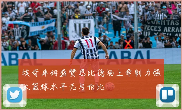 埃奇库姆盛赞恩比德场上牵制力强大篮球水平无与伦比
