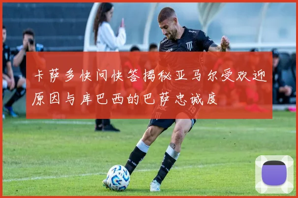 卡萨多快问快答揭秘亚马尔受欢迎原因与库巴西的巴萨忠诚度