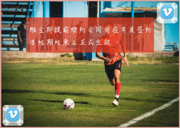 维金斯提前续约合同将在年度签约冻结期结束后正式生效