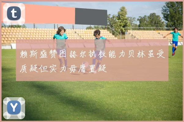 赖斯盛赞图赫尔执教能力贝林虽受质疑但实力毋庸置疑