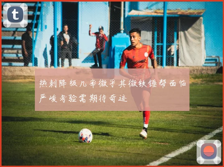 热刺降级几率微乎其微铁锤帮面临严峻考验需期待奇迹
