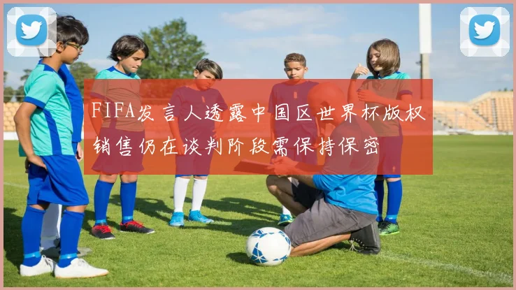 FIFA发言人透露中国区世界杯版权销售仍在谈判阶段需保持保密
