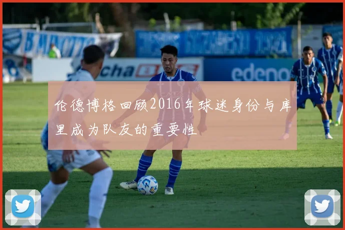 伦德博格回顾2016年球迷身份与库里成为队友的重要性