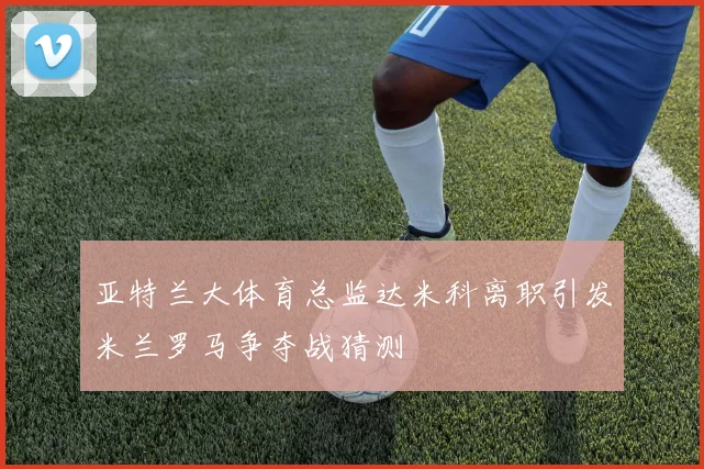 亚特兰大体育总监达米科离职引发米兰罗马争夺战猜测