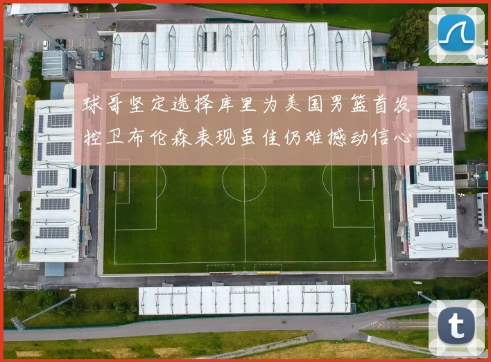 球哥坚定选择库里为美国男篮首发控卫布伦森表现虽佳仍难撼动信心