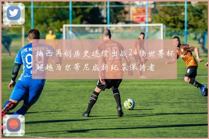 梅西再创历史连续出战24场世界杯超越马尔蒂尼成新纪录保持者