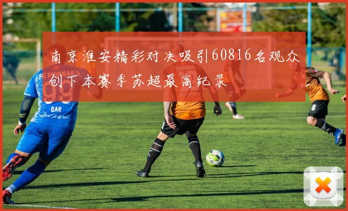南京淮安精彩对决吸引60816名观众创下本赛季苏超最高纪录