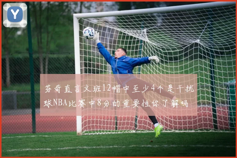 芬奇直言文班12帽中至少4个是干扰球NBA比赛中8分的重要性你了解吗
