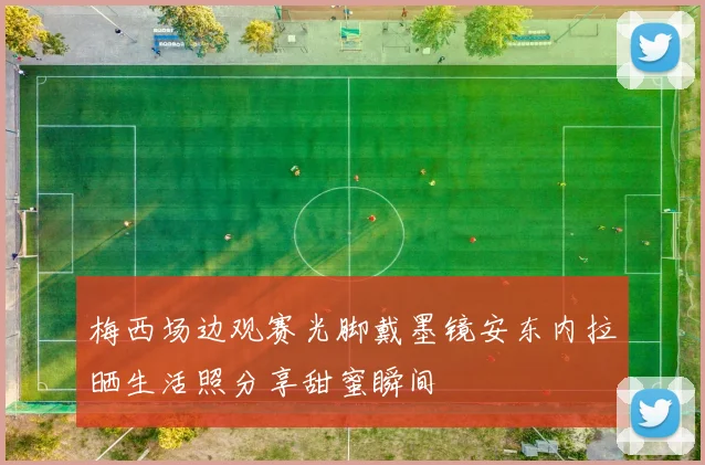 梅西场边观赛光脚戴墨镜安东内拉晒生活照分享甜蜜瞬间